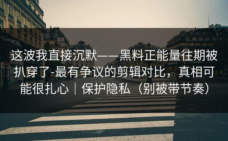 这波我直接沉默——黑料正能量往期被扒穿了-最有争议的剪辑对比，真相可能很扎心｜保护隐私（别被带节奏）