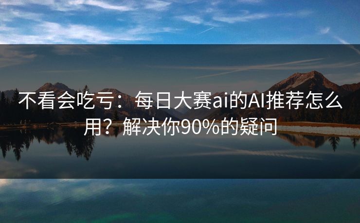 不看会吃亏：每日大赛ai的AI推荐怎么用？解决你90%的疑问