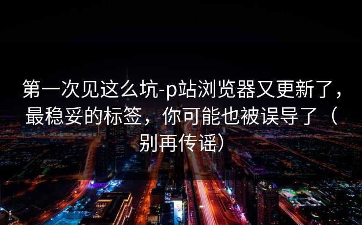 第一次见这么坑-p站浏览器又更新了，最稳妥的标签，你可能也被误导了（别再传谣）