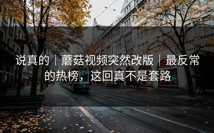 说真的|蘑菇视频突然改版|最反常的热榜,这回真不是套路 说真的|蘑菇视频突然改版|最反常的热榜,这回真不是套路