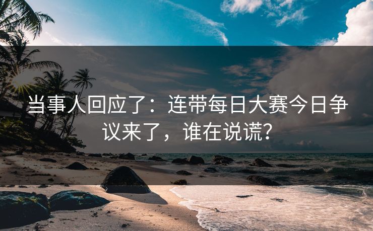 当事人回应了：连带每日大赛今日争议来了，谁在说谎？