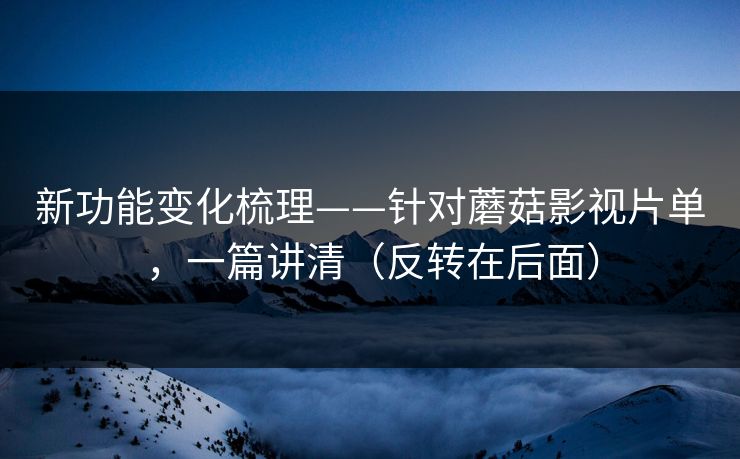 新功能变化梳理——针对蘑菇影视片单，一篇讲清（反转在后面）