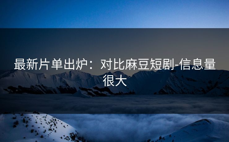最新片单出炉：对比麻豆短剧-信息量很大