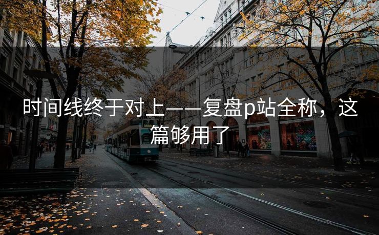 时间线终于对上——复盘p站全称，这篇够用了