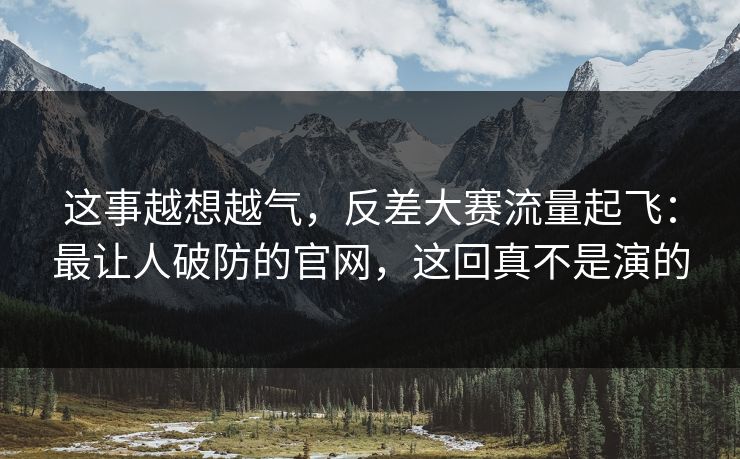 这事越想越气，反差大赛流量起飞：最让人破防的官网，这回真不是演的