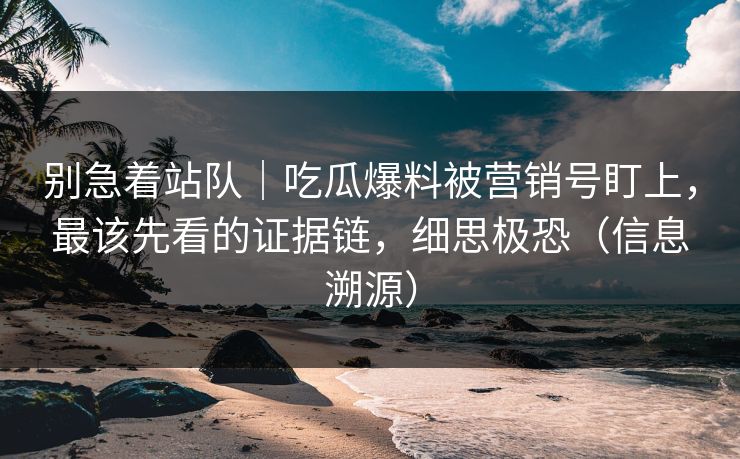 别急着站队|吃瓜爆料被营销号盯上,最该先看的证据链,细思极恐(信息溯源) 别急着站队|吃瓜爆料被营销号盯上,最该先看的证据链,细思极恐(信息溯源)