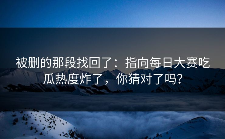 被删的那段找回了：指向每日大赛吃瓜热度炸了，你猜对了吗？