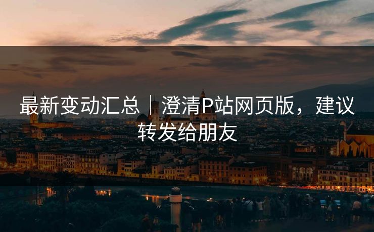 最新变动汇总｜澄清P站网页版，建议转发给朋友
