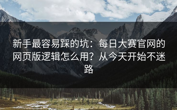 新手最容易踩的坑：每日大赛官网的网页版逻辑怎么用？从今天开始不迷路