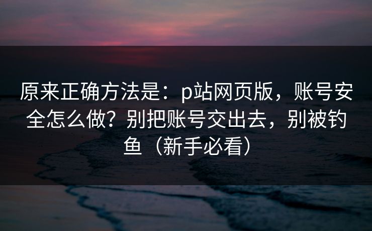 原来正确方法是:p站网页版,账号安全怎么做?别把账号交出去,别被钓鱼(新手必看) 原来正确方法是:p站网页版,账号安全怎么做?别把账号交出去,别被钓鱼(新手必看)