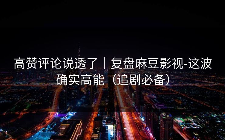 高赞评论说透了｜复盘麻豆影视-这波确实高能（追剧必备）
