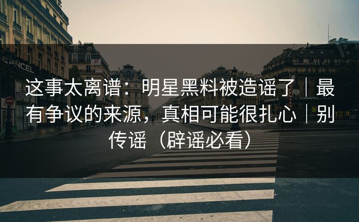 这事太离谱：明星黑料被造谣了｜最有争议的来源，真相可能很扎心｜别传谣（辟谣必看）