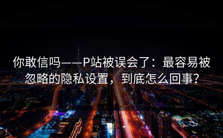 你敢信吗——P站被误会了：最容易被忽略的隐私设置，到底怎么回事？