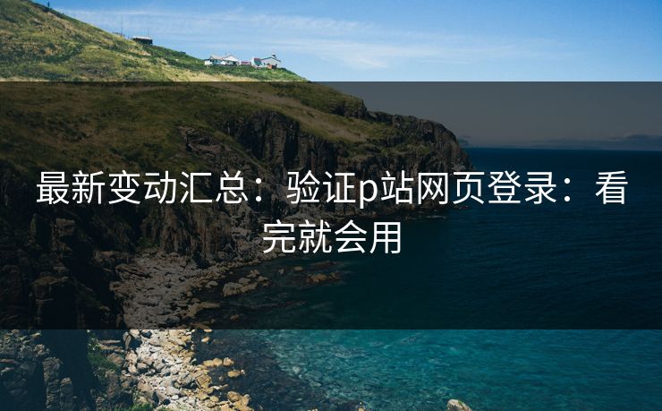 最新变动汇总：验证p站网页登录：看完就会用