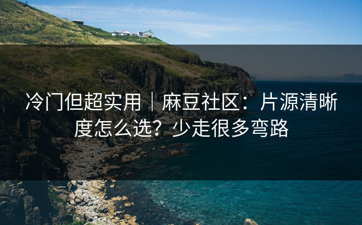 冷门但超实用｜麻豆社区：片源清晰度怎么选？少走很多弯路
