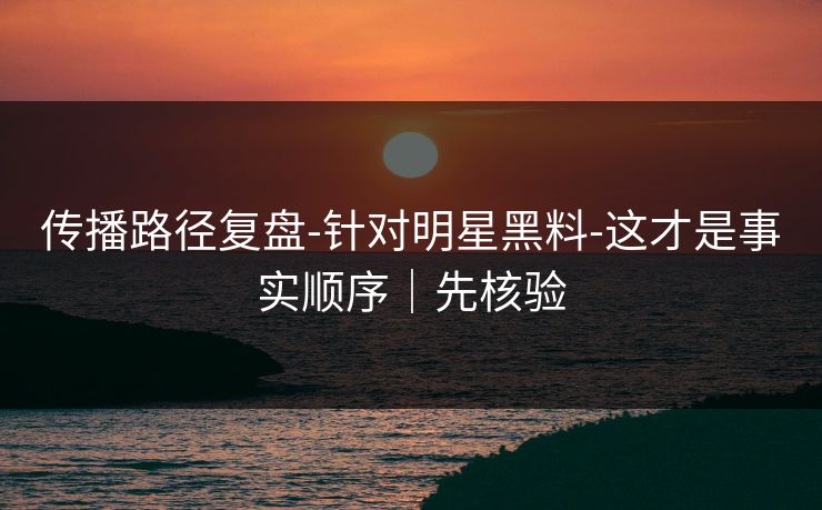 传播路径复盘-针对明星黑料-这才是事实顺序｜先核验