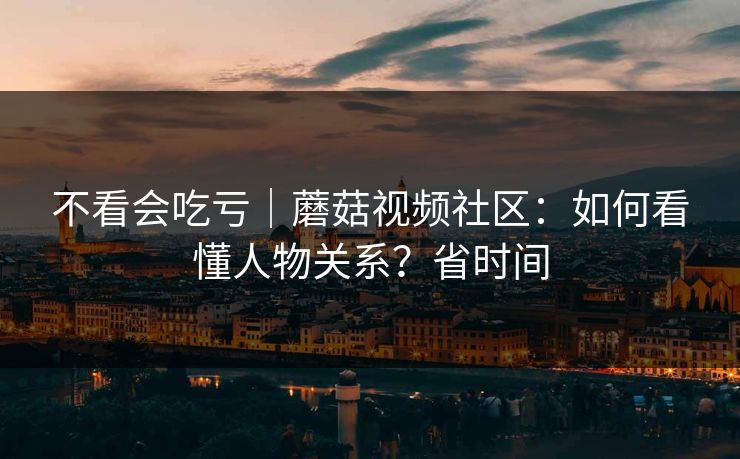 不看会吃亏｜蘑菇视频社区：如何看懂人物关系？省时间