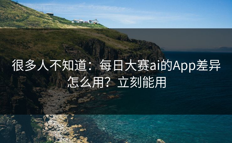 很多人不知道：每日大赛ai的App差异怎么用？立刻能用