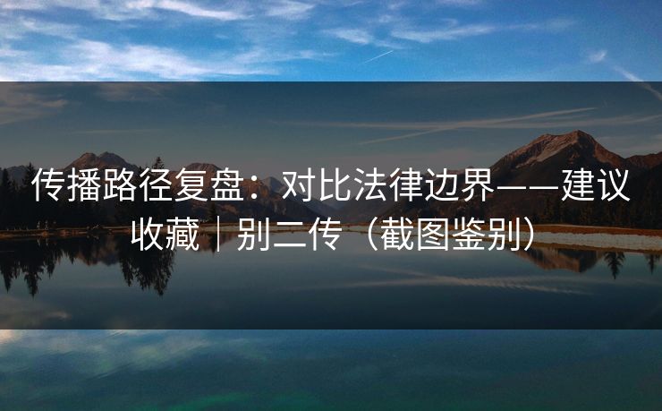 传播路径复盘：对比法律边界——建议收藏｜别二传（截图鉴别）