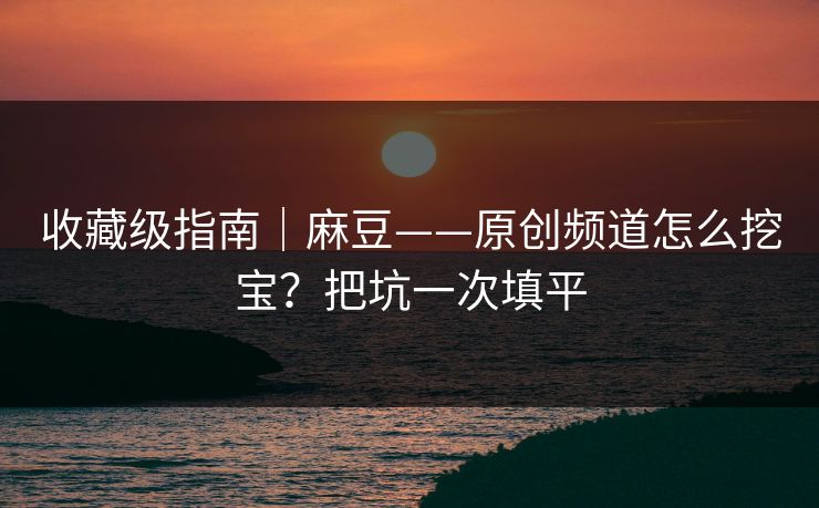 收藏级指南｜麻豆——原创频道怎么挖宝？把坑一次填平