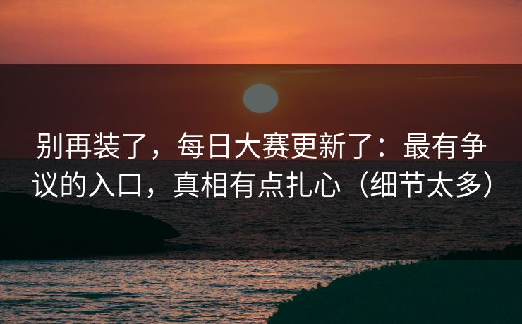 别再装了，每日大赛更新了：最有争议的入口，真相有点扎心（细节太多）