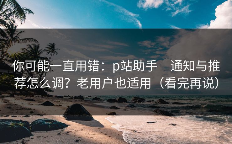 你可能一直用错：p站助手｜通知与推荐怎么调？老用户也适用（看完再说）