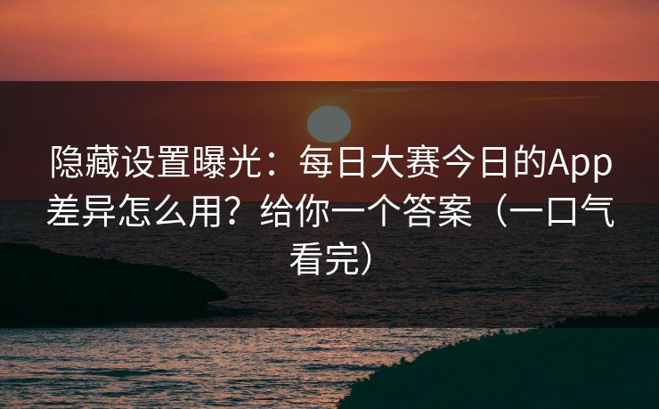 隐藏设置曝光：每日大赛今日的App差异怎么用？给你一个答案（一口气看完）