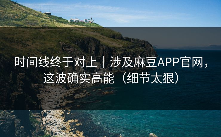 时间线终于对上｜涉及麻豆APP官网，这波确实高能（细节太狠）