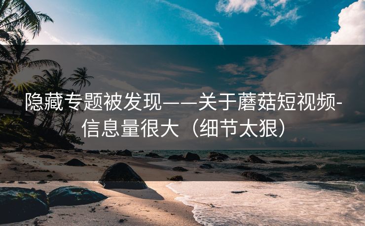 隐藏专题被发现——关于蘑菇短视频-信息量很大（细节太狠）