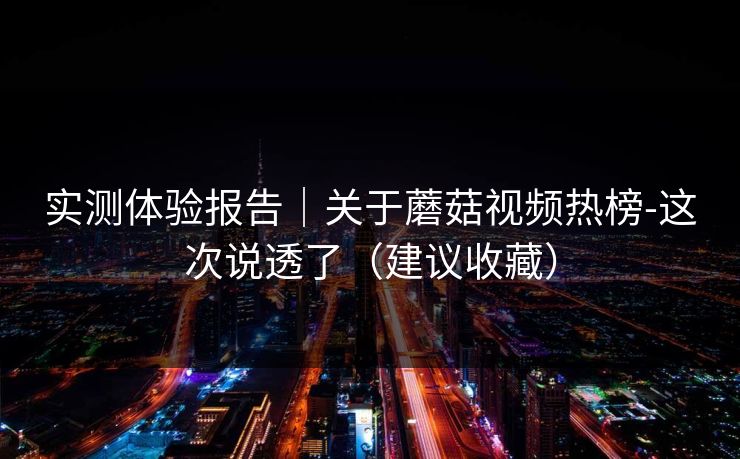 实测体验报告｜关于蘑菇视频热榜-这次说透了（建议收藏）
