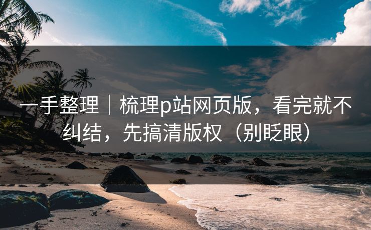 一手整理｜梳理p站网页版，看完就不纠结，先搞清版权（别眨眼）