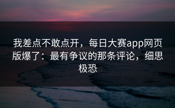 我差点不敢点开，每日大赛app网页版爆了：最有争议的那条评论，细思极恐