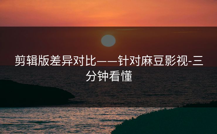 剪辑版差异对比——针对麻豆影视-三分钟看懂