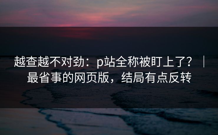 越查越不对劲：p站全称被盯上了？｜最省事的网页版，结局有点反转