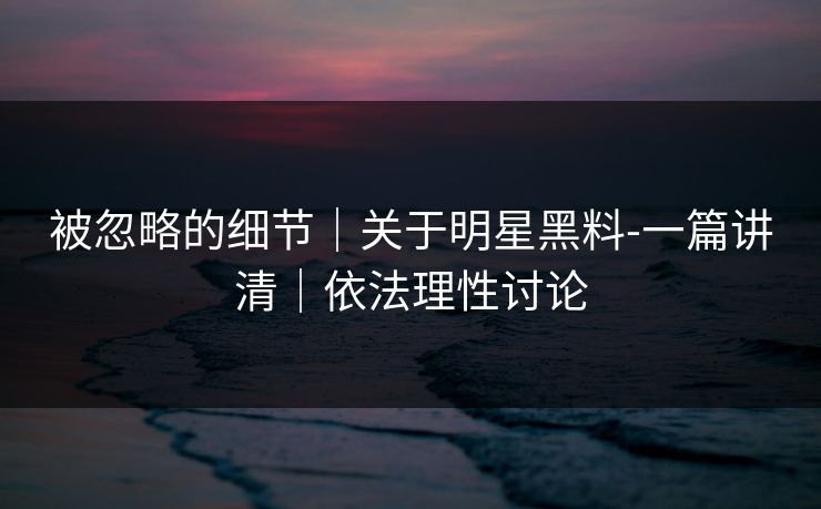被忽略的细节｜关于明星黑料-一篇讲清｜依法理性讨论
