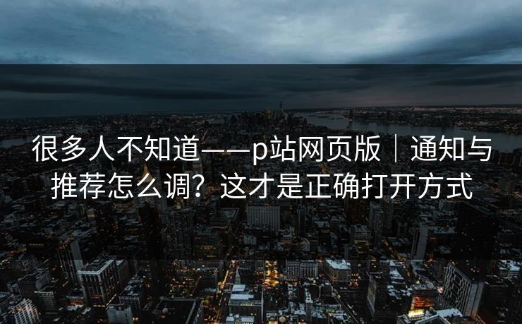 很多人不知道——p站网页版｜通知与推荐怎么调？这才是正确打开方式