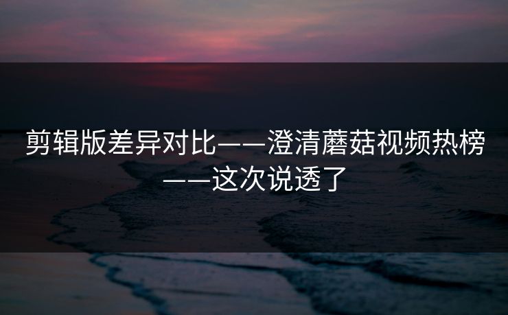 剪辑版差异对比——澄清蘑菇视频热榜——这次说透了