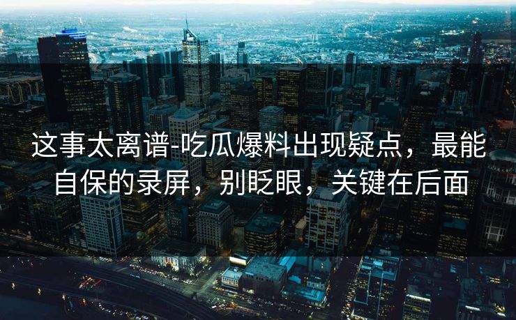 这事太离谱-吃瓜爆料出现疑点，最能自保的录屏，别眨眼，关键在后面