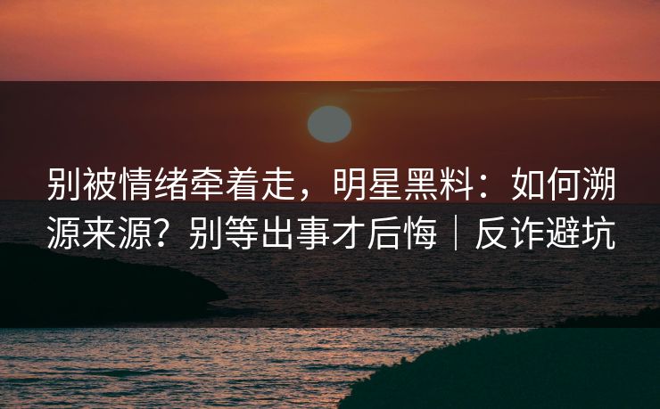 别被情绪牵着走，明星黑料：如何溯源来源？别等出事才后悔｜反诈避坑