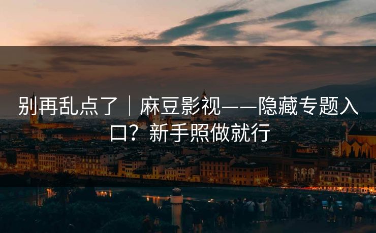 别再乱点了｜麻豆影视——隐藏专题入口？新手照做就行