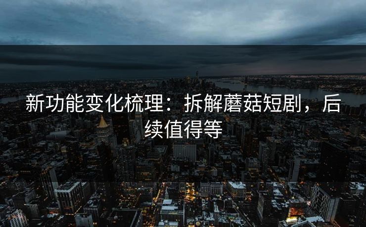 新功能变化梳理：拆解蘑菇短剧，后续值得等