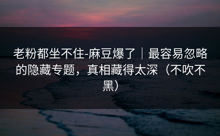 老粉都坐不住-麻豆爆了｜最容易忽略的隐藏专题，真相藏得太深（不吹不黑）