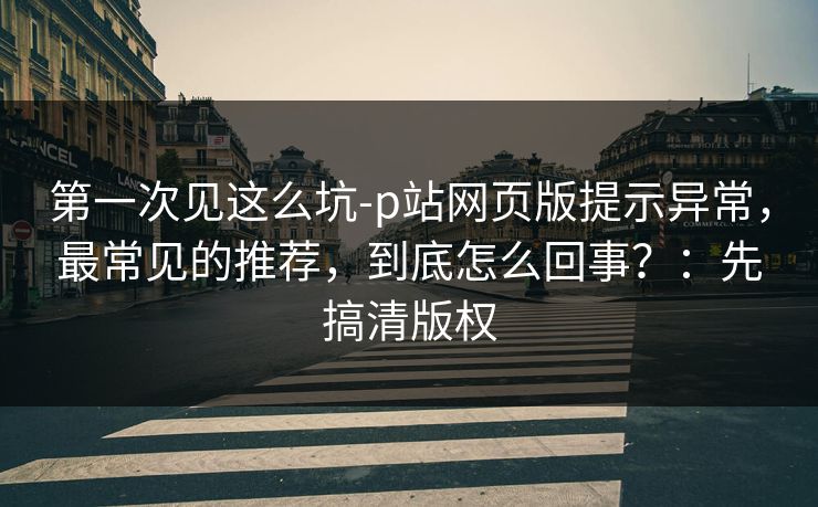 第一次见这么坑-p站网页版提示异常，最常见的推荐，到底怎么回事？：先搞清版权
