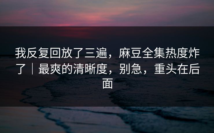 我反复回放了三遍，麻豆全集热度炸了｜最爽的清晰度，别急，重头在后面