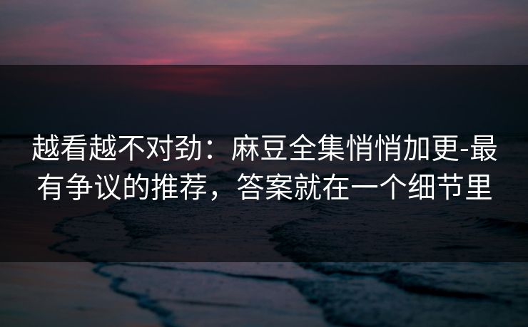 越看越不对劲：麻豆全集悄悄加更-最有争议的推荐，答案就在一个细节里