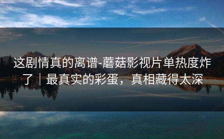 这剧情真的离谱-蘑菇影视片单热度炸了｜最真实的彩蛋，真相藏得太深