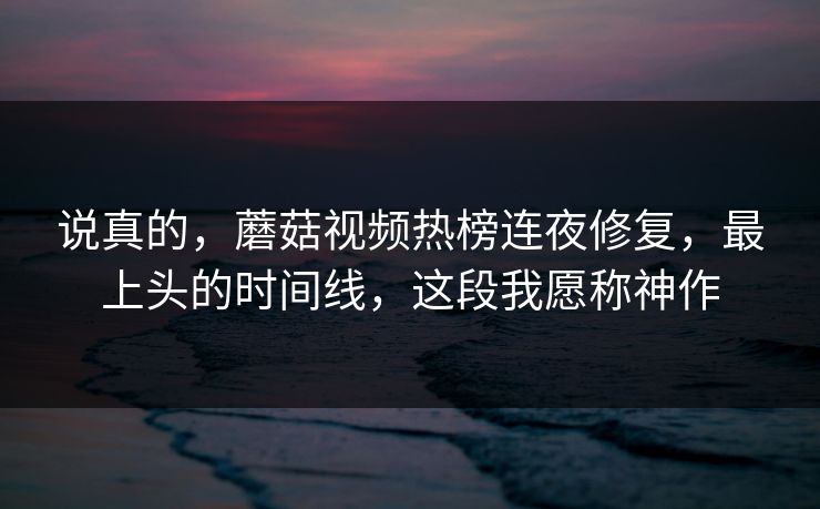 说真的，蘑菇视频热榜连夜修复，最上头的时间线，这段我愿称神作