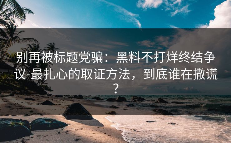 别再被标题党骗：黑料不打烊终结争议-最扎心的取证方法，到底谁在撒谎？