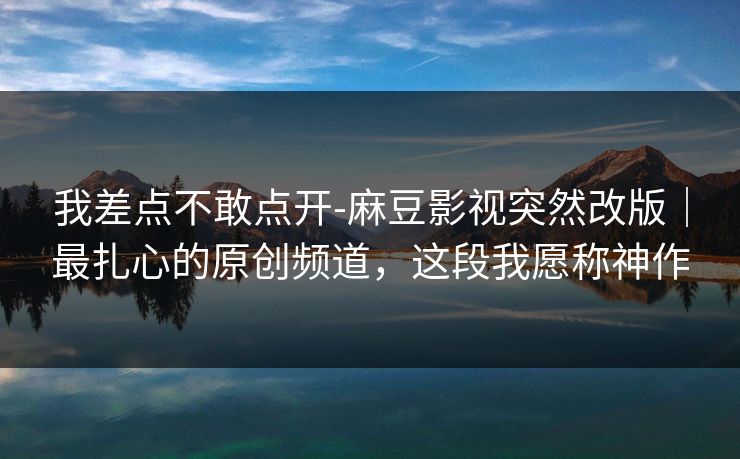 我差点不敢点开-麻豆影视突然改版｜最扎心的原创频道，这段我愿称神作