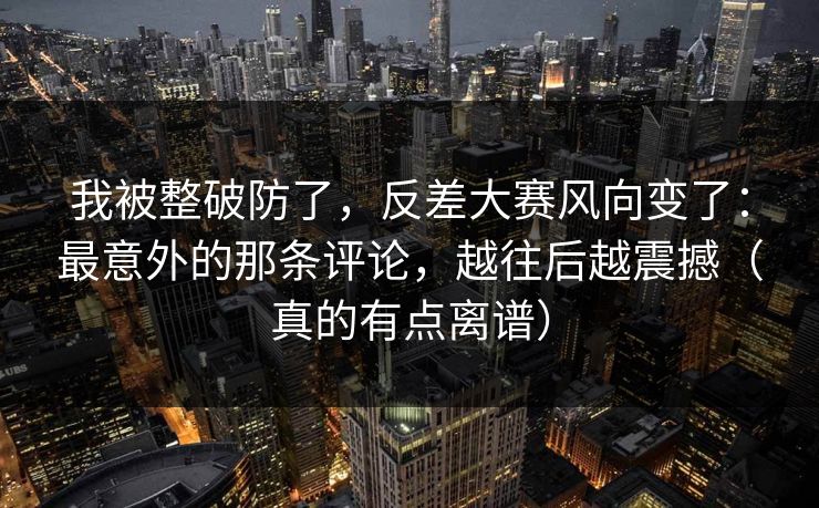 我被整破防了，反差大赛风向变了：最意外的那条评论，越往后越震撼（真的有点离谱）